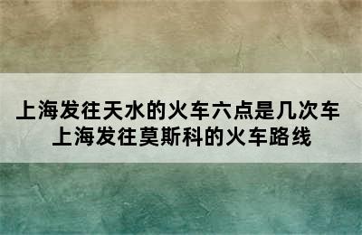 上海发往天水的火车六点是几次车 上海发往莫斯科的火车路线